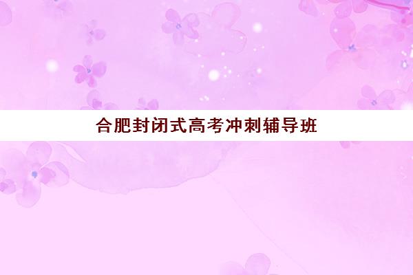 合肥封闭式高考冲刺辅导班现场确认几点开始？各机构时间一览与高效确认全攻略