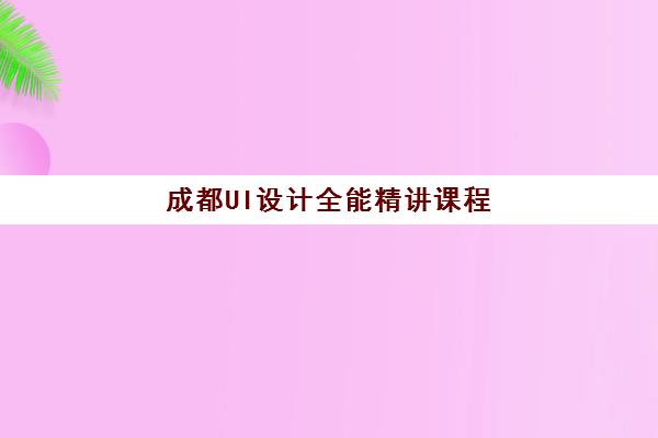 成都UI设计全能精讲课程高满意度机构TOP5如何选择？2025年最新满意度榜单解析、择校指南与成功案例全攻略
