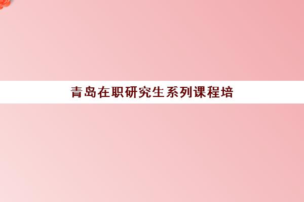 青岛在职研究生系列课程培训机构有哪些学校好？2025年最新权威排名前十与科学择校全攻略