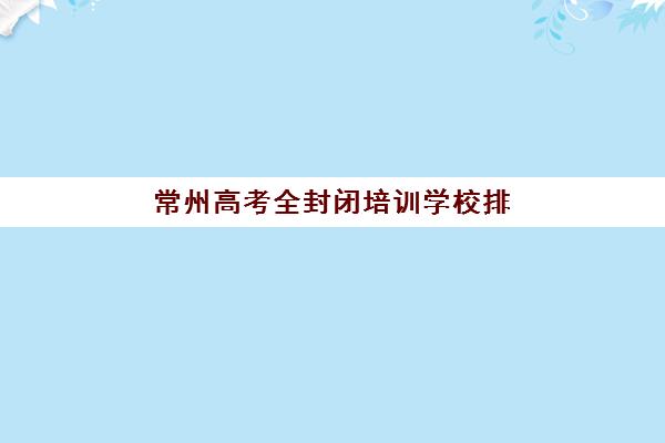常州高考全封闭培训学校排名榜最新如何查询？2025年权威前十排名、择校指南与避坑全攻略