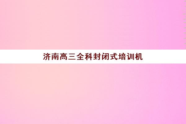 济南高三全科封闭式培训机构有哪些地方？2025年最新权威TOP5榜单、各校核心优势解析与科学择校全指南
