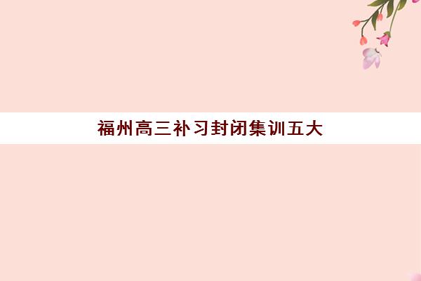福州高三补习封闭集训五大机构服务案例集：2025年封闭式集训机构选择全指南