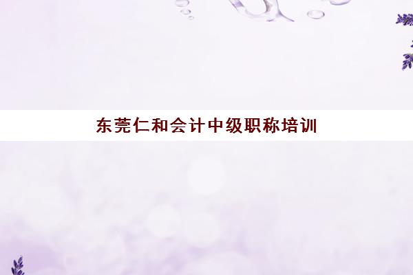 东莞仁和会计中级职称培训行业年度头部机构公示如何查询?2025年最新榜单解析、择校标准与避坑指南 东莞仁和会计中级职称培训行业年度头部机构公示如何查询?2025年最新榜单解析、择校标准与避坑指南