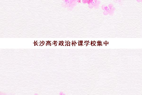 长沙高考政治补课学校集中训练营在哪个学校？2025年最新校区地址、各校特色与选择指南