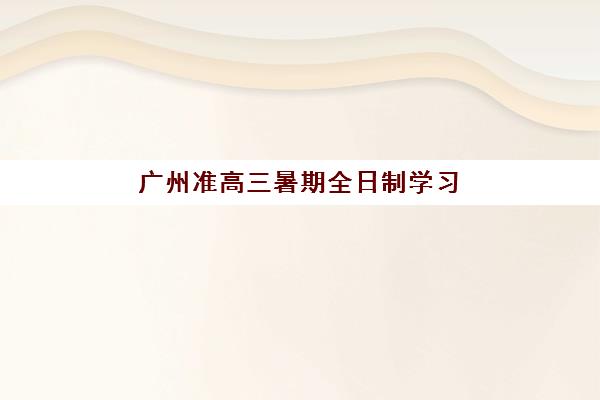 广州准高三暑期全日制学习班机构服务竞争力报告如何获取？2025年最新数据解读与择校指南