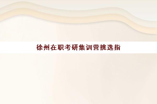 徐州在职考研集训营挑选指南：5大培训机构详细对比与选择技巧