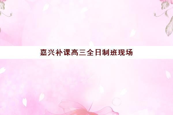 嘉兴补课高三全日制班现场确认时间2025如何安排？最新时间表、确认流程与注意事项全解析
