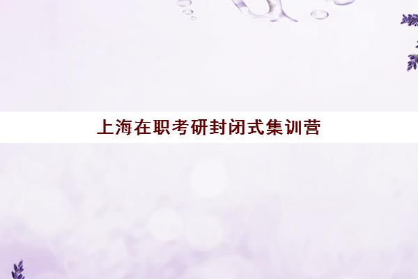 上海在职考研封闭式集训营怎么样，2025年真实体验、机构对比与选择全攻略