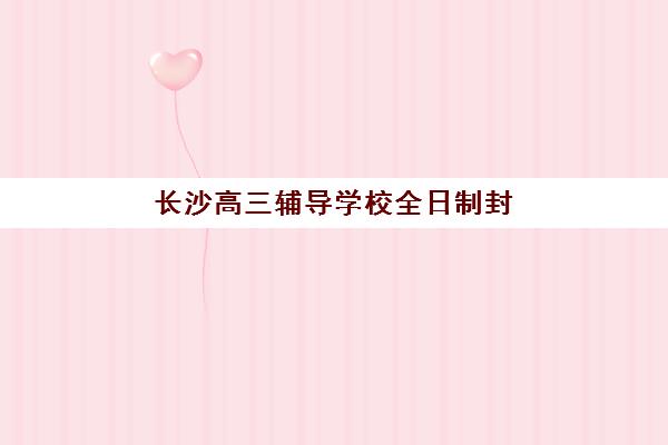 长沙高三辅导学校全日制封闭式集训营有哪些学校可选择？2025年最新名单详情、各校特色与择校指南全解析