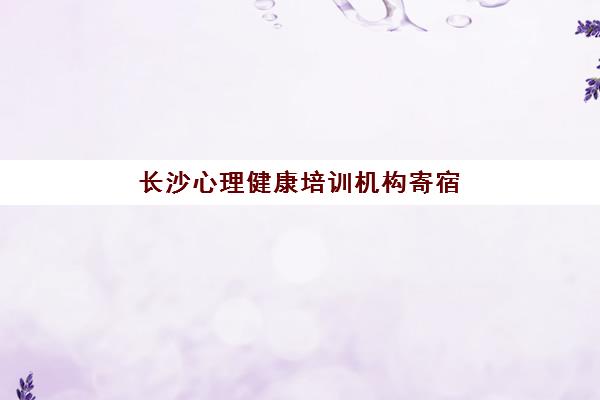 长沙心理健康培训机构寄宿基地哪家好？2025年权威TOP5榜单深度解析、择校标准与报读全流程指南