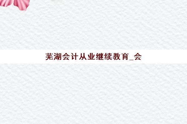 芜湖会计从业继续教育_会计年检课程三大机构服务成本公示如何查询？2025年收费标准全解析与性价比指南