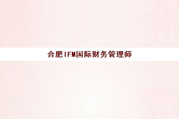 合肥IFM国际财务管理师课程培训机构哪家好一点？2025年最新排名对比、择校指南与成功案例解析