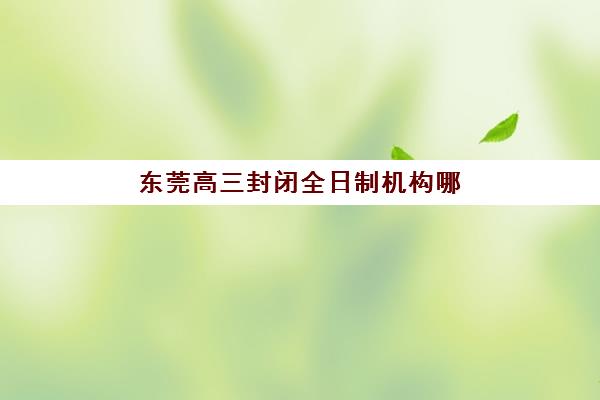 东莞高三封闭全日制机构哪家好实力排名如何科学查询？2025年权威榜单深度解析、择校标准与全程指南