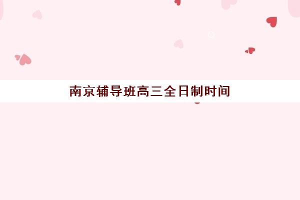 南京辅导班高三全日制时间2025年具体时间如何查询？2025年最新时间安排、报名流程与备考指南全解析