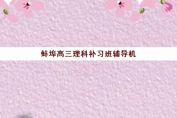 蚌埠高三理科补习班辅导机构哪家强些？2025年最新权威排名前十、各校特色解析与科学择校全指南