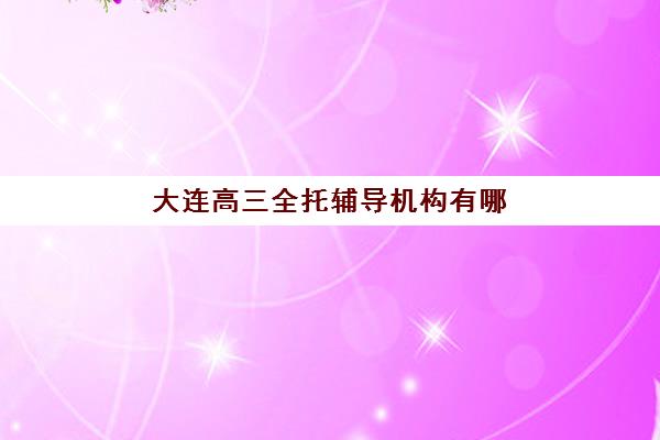 大连高三全托辅导机构有哪些学校？2025年最新权威排名详情、择校标准与报读全流程指南