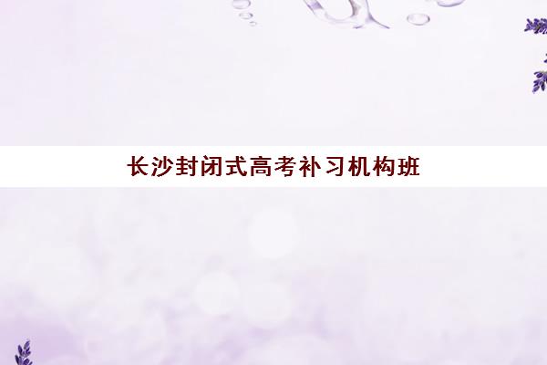 长沙封闭式高考补习机构班培训机构哪家好？2025年权威排名解析、择校技巧与避坑全指南