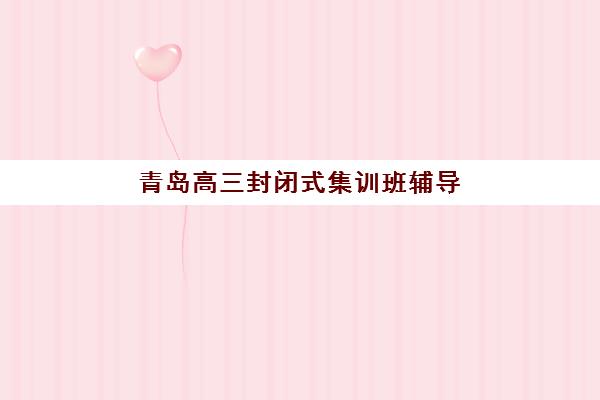 青岛高三封闭式集训班辅导学校哪家好一点？2025年最新权威排名深度解析与择校全攻略