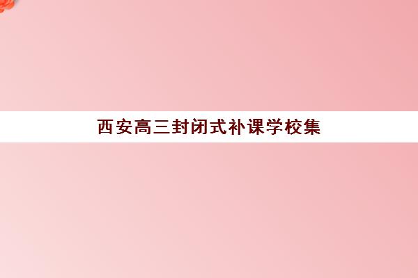 西安高三封闭式补课学校集训营排名榜单公布怎么查？2025年权威排名解析、各校特色对比与科学择校全指南