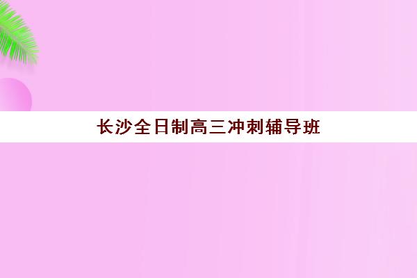 长沙全日制高三冲刺辅导班2025报名时间如何查询？最新权威时间表、报名流程与备考全指南