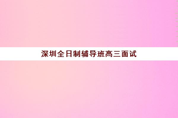 深圳全日制辅导班高三面试培训机构哪家好？2025年最新排名、择校攻略与成功案例解析