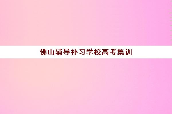 佛山辅导补习学校高考集训营哪家口碑好？2025年最新排名解析、择校指南与成功案例全攻略