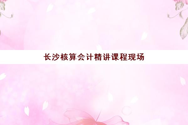 长沙核算会计精讲课程现场确认需要什么材料？2025年最新材料清单、准备步骤与避坑指南全解析