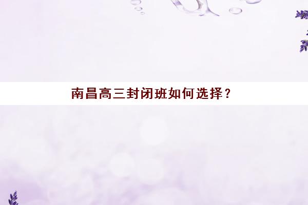 南昌高三封闭班如何选择?2025年顶尖封闭式辅导学校测评与择校指南 南昌高三封闭班如何选择?2025年顶尖封闭式辅导学校测评与择校指南
