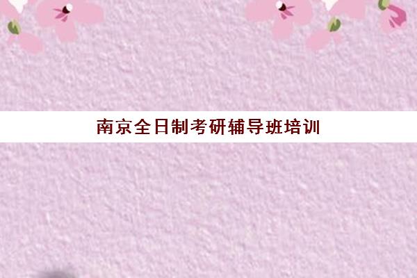 南京全日制考研辅导班培训学校排名一览表如何查询？2025年最新权威榜单与科学择校指南