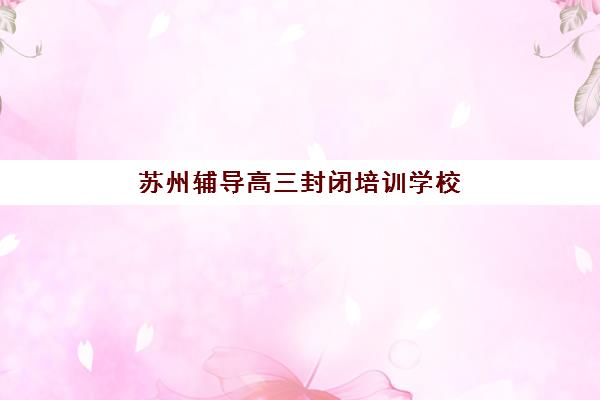 苏州辅导高三封闭培训学校排名前十名有哪些？2025年最新榜单与择校避坑指南全解析