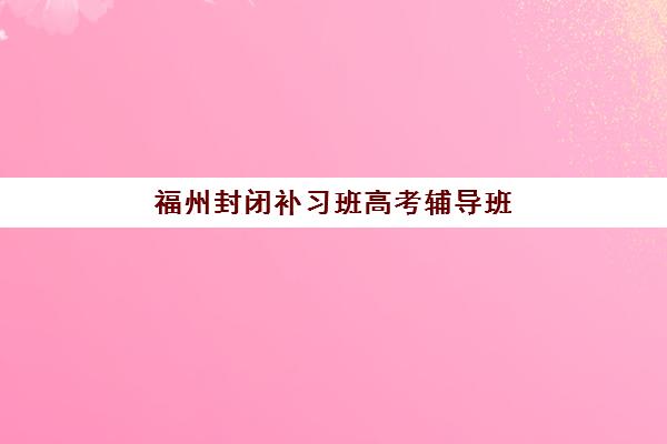 福州封闭补习班高考辅导班哪个比较好一点？2025年最新十大权威排名、择校指南与成功案例深度解析