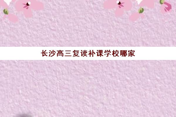 长沙高三复读补课学校哪家好？2025年最新评测与择校指南