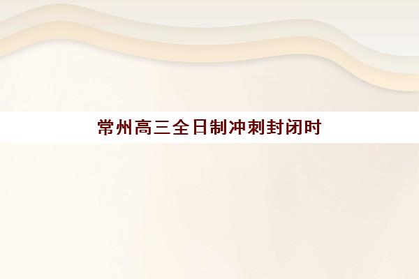 常州高三全日制冲刺封闭时间2025考试时间如何科学规划？最新官方时间表、封闭班课程安排与高效备考全指南