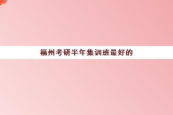 福州考研半年集训班最好的培训机构排名如何？2025年高上岸率机构盘点与选择指南