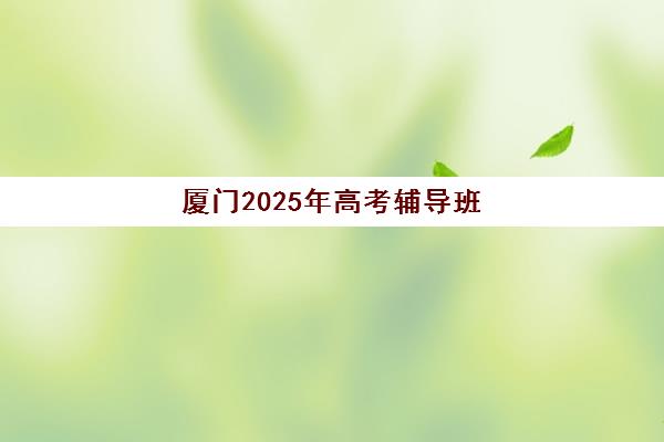 厦门2025年高考辅导班课程何时开始？最新时间表与全年复习规划指南