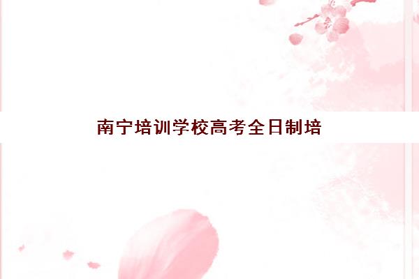 南宁培训学校高考全日制培训机构哪个好一点？2025年最新实力排名与择校指南