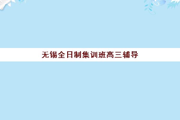 无锡全日制集训班高三辅导班有哪些学校可以报？2025年高性价比机构精选与择校全攻略