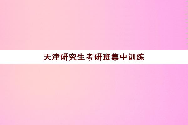 天津研究生考研班集中训练营在哪报名？2025年最新报名渠道、校区选择与流程详解全指南