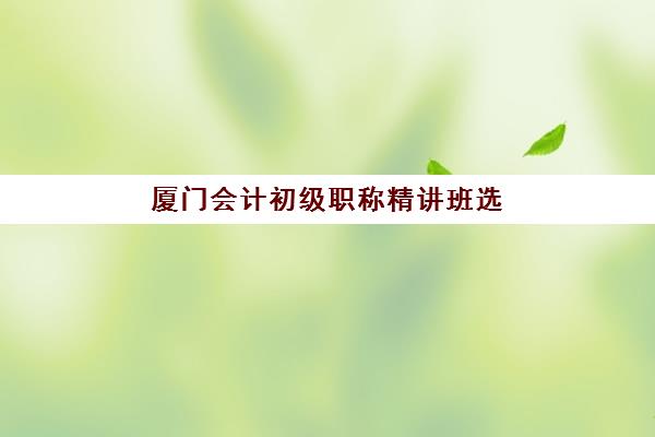 厦门会计初级职称精讲班选哪家？2025年三大集训班深度解析与避坑指南