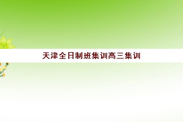天津全日制班集训高三集训营哪个比较好网？2025年最新十大机构实力对比与择校全攻略
