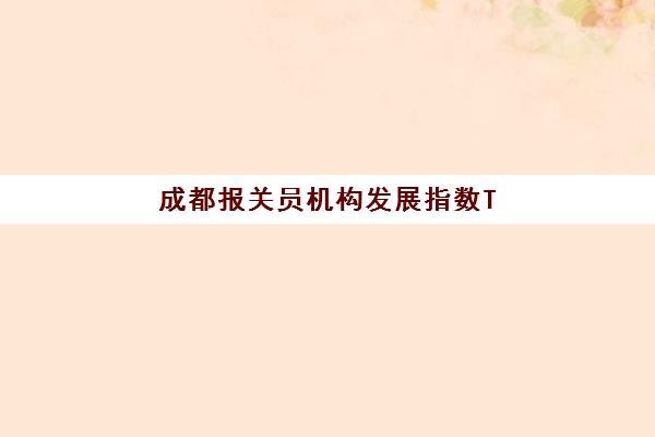 成都报关员机构发展指数TOP5如何科学评估？2025年最新权威排行榜与选择全攻略指南