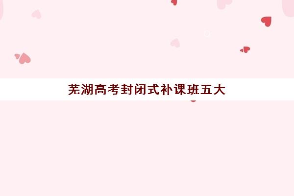 芜湖高考封闭式补课班五大机构怎么选？服务特色与收费标准全面解析