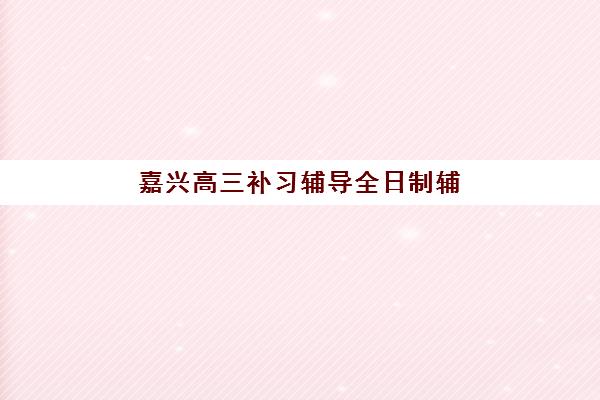 嘉兴高三补习辅导全日制辅导机构排名榜最新如何查询？2025年权威榜单解析、择校标准与报名全流程完全指南