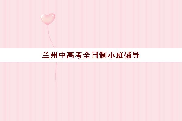 兰州中高考全日制小班辅导机构最新排行榜如何查询？2025年Top10实力榜、择校标准与报班全攻略