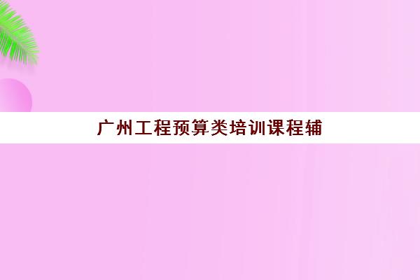 广州工程预算类培训课程辅导班有哪些机构好？2025年最新权威评测与一站式择校全指南