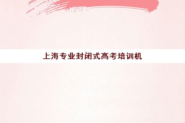 上海专业封闭式高考培训机构如何选？前十排名与集训营收费标准全解析