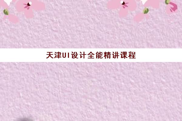 天津UI设计全能精讲课程培训机构哪个比较好一点，2025年深度评测与选课指南