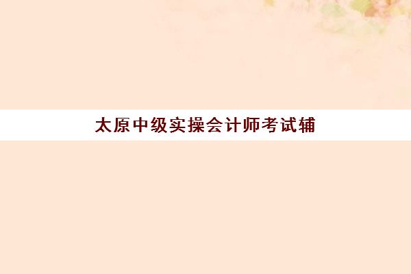 太原中级实操会计师考试辅导课程时间2025年公布如何查询?最新时间表、备考计划与机构选择指南全解析 太原中级实操会计师考试辅导课程时间2025年公布如何查询?最新时间表、备考计划与机构选择指南全解析