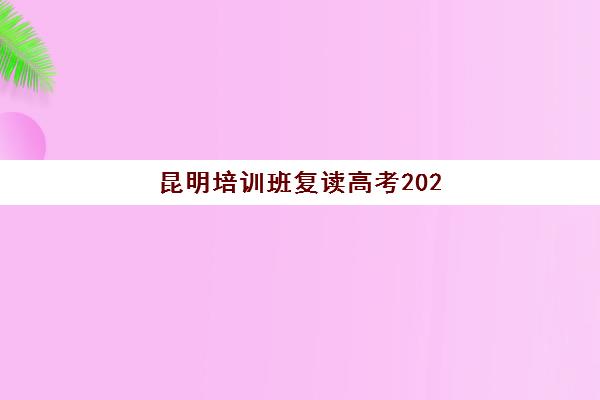 昆明培训班复读高考2025年时间是多少？2025年开学日程全面解析与十大优质机构择校指南