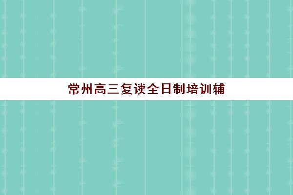 常州高三复读全日制培训辅导学校哪家好一点？2025年排名前十机构深度解析与择校指南